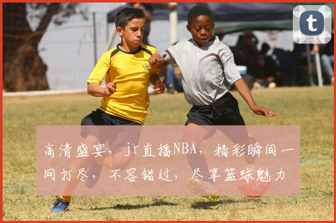 高清盛宴，jr直播NBA，精彩瞬间一网打尽，不容错过，尽享篮球魅力