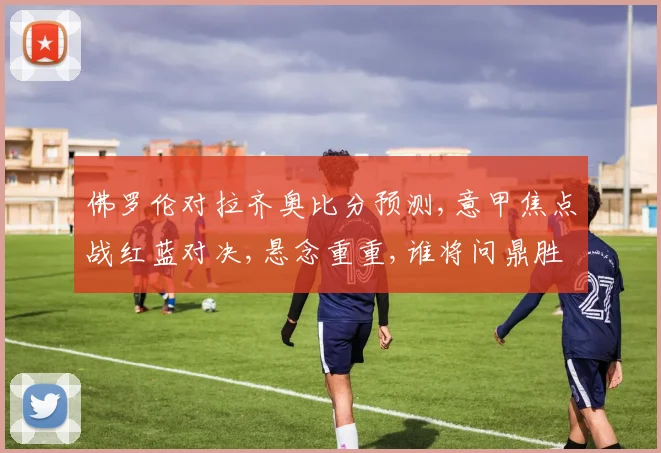 佛罗伦对拉齐奥比分预测,意甲焦点战红蓝对决,悬念重重,谁将问鼎胜利